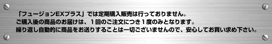 「フュージョンEXプラス」では定期購入販売は行っておりません。ご注文後の商品のお届けは、１回のご注文につき１度のみとなります。繰り返し自動的に商品をお送りすることは一切ございませんので、ご安心してお買い求め下さい。
